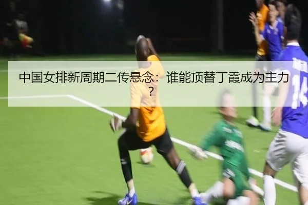 中国女排新周期二传悬念：谁能顶替丁霞成为主力？